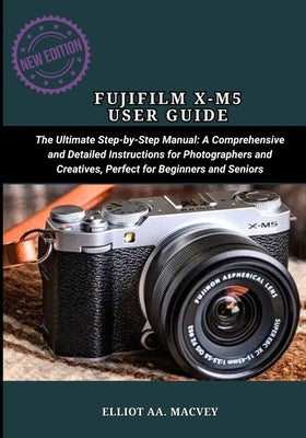 Fujifilm X-M5 User Guide: The Ultimate Step-by-Step Manual: A Comprehensive and Detailed Instructions for Photographers and Creatives, Perfect for Beg by Macvey, Elliot Aa