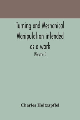 Turning and mechanical manipulation intended as a work of general reference and practical instruction on the lathe, and the various mechanical pursuit by Holtzapffel, Charles