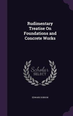 Rudimentary Treatise On Foundations and Concrete Works by Dobson, Edward