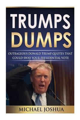 Trumps Dumps: Outrageous Donald Trump Quotes that could Sway your Presidential Vote: Donald Trump for President 2016? by Joshua, Michael
