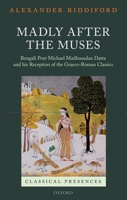 Madly After the Muses: Bengali Poet Michael Madhusudan Datta and His Reception of the Graeco-Roman Classics by Riddiford, Alexander