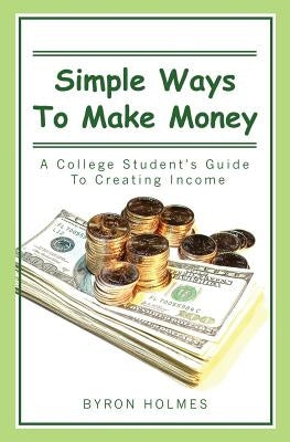 Simple Ways to Make Money: A College Student's Guide to Creating Income by Holmes, Byron