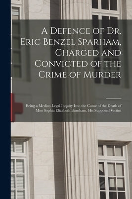 A Defence of Dr. Eric Benzel Sparham, Charged and Convicted of the Crime of Murder [microform]: Being a Medico-legal Inquiry Into the Cause of the Dea by Anonymous