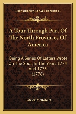 A Tour Through Part Of The North Provinces Of America: Being A Series Of Letters Wrote On The Spot, In The Years 1774 And 1775 (1776) by McRobert, Patrick
