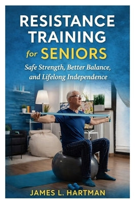 Resistance Training for Seniors: Safe Strength, Better Balance, and Lifelong Independence by Hartman, James L.