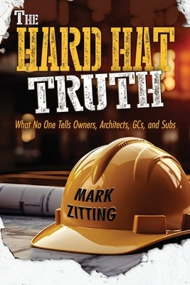 The Hard Hat Truth: What No One Tells Owners, Architects, GCs, and Subs by Zitting, Mark