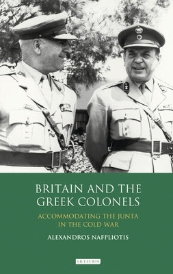 Britain and the Greek Colonels: Accommodating the Junta in the Cold War by Nafpliotis, Alexandros