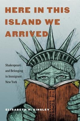 Here in This Island We Arrived: Shakespeare and Belonging in Immigrant New York by Kinsley, Elisabeth H.