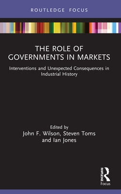 The Role of Governments in Markets: Interventions and Unexpected Consequences in Industrial History by Wilson, John F.