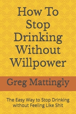 How To Stop Drinking Without Willpower: The Easy Way to Stop Drinking without Feeling Like Shit by Mattingly, Greg
