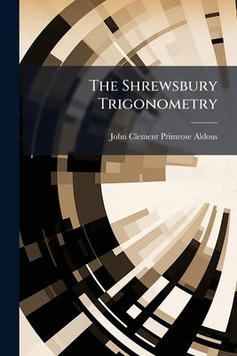 The Shrewsbury Trigonometry: A Step to the Study of a More Complete Treatise. for Beginners, and Junior Classes in Public Schools by Aldous, John Clement Primrose