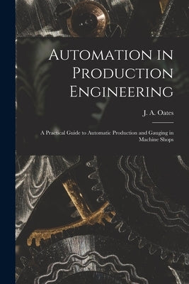 Automation in Production Engineering; a Practical Guide to Automatic Production and Gauging in Machine Shops by Oates, J. a. (John Arthur) 1905-