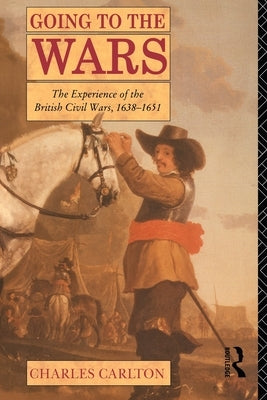 Going to the Wars: The Experience of the British Civil Wars 1638-1651 by Carlton, Charles