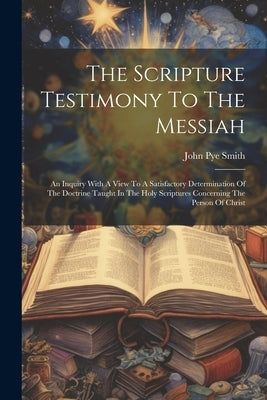 The Scripture Testimony To The Messiah: An Inquiry With A View To A Satisfactory Determination Of The Doctrine Taught In The Holy Scriptures Concernin by Smith, John Pye