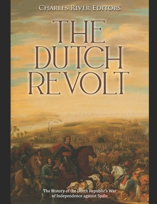 The Dutch Revolt: The History of the Dutch Republic's War of Independence against Spain by Charles River