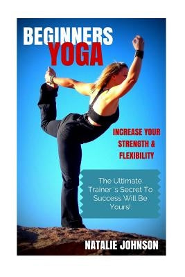 Beginners Yoga: Increase Your Strength and Flexibility: The Ultimate Trainer's Secret to Success Will Be Yours! by Johnson, Natalie