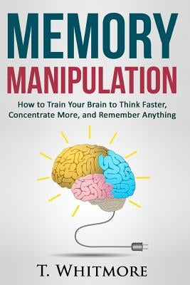 Memory Manipulation: How to Train Your Brain to Think Faster, Concentrate More, and Remember Anything by Whitmore, T.