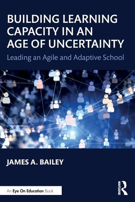 Building Learning Capacity in an Age of Uncertainty: Leading an Agile and Adaptive School by Bailey, James A.
