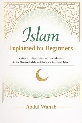 Islam Explained for Beginners: A Step-by-Step Guide for New Muslims to the Quran, Salah, and the Core Beliefs of Islam by Wahab, Abdul