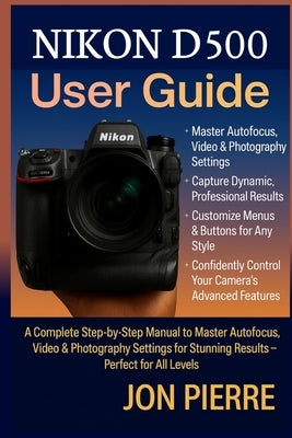 Nikon D500 User Guide: A Complete Step-by-Step Manual to Master Autofocus, Video & Photography Settings for Stunning Results - Perfect for All Levels by Pierre, Jon
