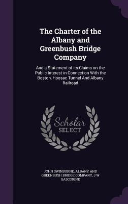 The Charter of the Albany and Greenbush Bridge Company: And a Statement of its Claims on the Public Interest in Connection With the Boston, Hoosac Tun by Swinburne, John