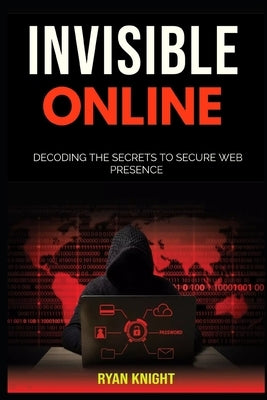 Invisible Online: Decoding the Secrets to Secure Web Presence by Knight, Ryan