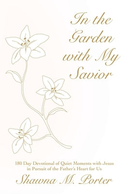 In the Garden with My Savior: 180 Day Devotional of Quiet Moments with Jesus in Pursuit of the Father's Heart for Us by Porter, Shawna M.
