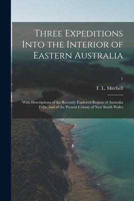 Three Expeditions Into the Interior of Eastern Australia; With Descriptions of the Recently Explored Region of Australia Felix, and of the Present Col by Mitchell, T. L. (Thomas Livingstone)