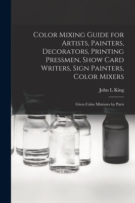 Color Mixing Guide for Artists, Painters, Decorators, Printing Pressmen, Show Card Writers, Sign Painters, Color Mixers: Gives Color Mixtures by Parts by King, John L.