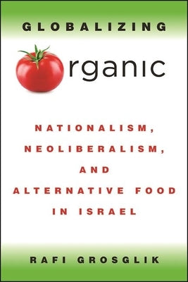 Globalizing Organic: Nationalism, Neoliberalism, and Alternative Food in Israel by Grosglik, Rafi