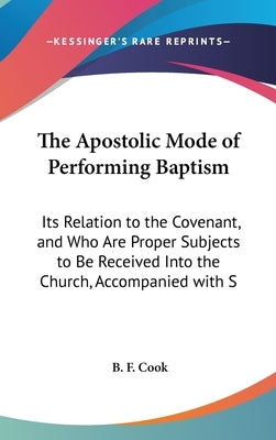 The Apostolic Mode of Performing Baptism: Its Relation to the Covenant, and Who Are Proper Subjects to Be Received Into the Church, Accompanied with S by Cook, B. F.
