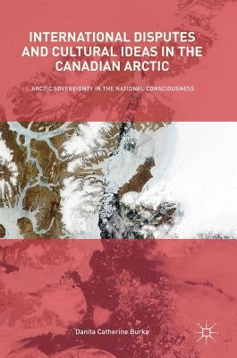 International Disputes and Cultural Ideas in the Canadian Arctic: Arctic Sovereignty in the National Consciousness by Burke, Danita Catherine