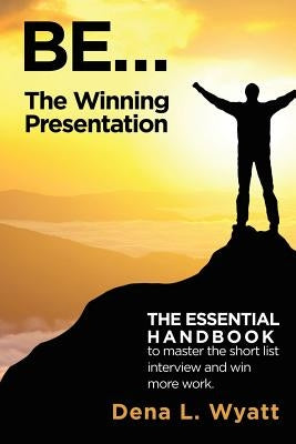 BE... The Winning Presentation: The essential handbook to master the short list interview and win more work. by Wyatt, Dena L.