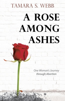A Rose Among Ashes: One Woman's Journey Through Abortion by Webb, Tamara S.