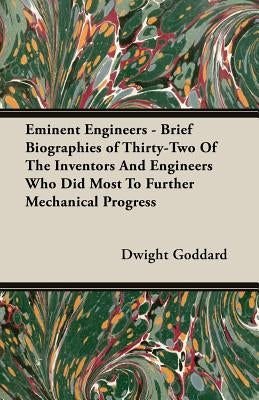 Eminent Engineers - Brief Biographies of Thirty-Two of the Inventors and Engineers Who Did Most to Further Mechanical Progress by Goddard, Dwight