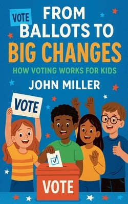 From Ballots to Big Changes: How Voting Works for Kids by Miller, John