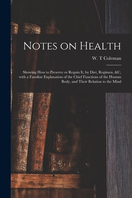 Notes on Health: Showing How to Preserve or Regain It, by Diet, Regimen, &c, With a Familiar Explanation of the Chief Functions of the by Coleman, W. T.
