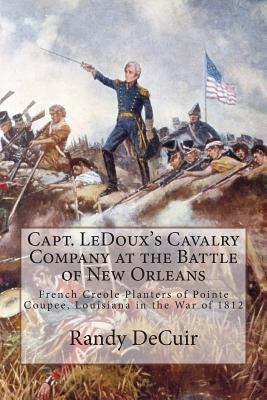 Capt. LeDoux's Cavalry Company at the Battle of New Orleans: French Creole Planters of Pointe Coupee, Louisiana in the War of 1812 by Decuir, Randy