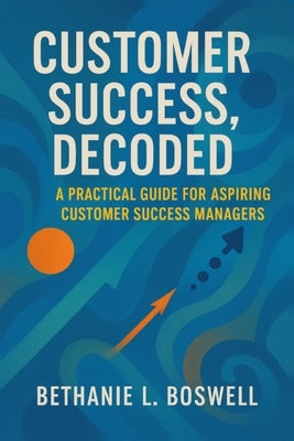 Customer Success, Decoded: A Practical Guide for the Aspiring Customer Success Manager by Boswell, Bethanie