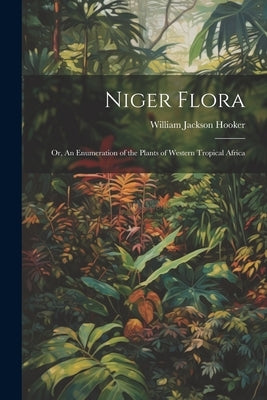 Niger Flora; or, An Enumeration of the Plants of Western Tropical Africa by Hooker, William Jackson