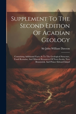 Supplement To The Second Edition Of Acadian Geology: Containing Additional Facts As To The Geological Structure, Fossil Remains, And Mineral Resources by Sir John William Dawson