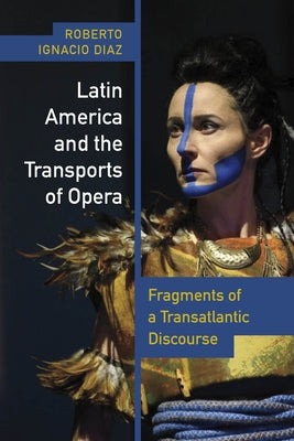 Latin America and the Transports of Opera: Fragments of a Transatlantic Discourse by Díaz, Roberto Ignacio