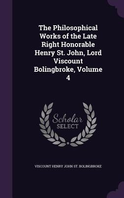 The Philosophical Works of the Late Right Honorable Henry St. John, Lord Viscount Bolingbroke, Volume 4 by St Bolingbroke, Viscount Henry John