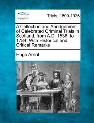 A Collection and Abridgement of Celebrated Criminal Trials in Scotland, from A.D. 1536, to 1784. with Historical and Critical Remarks by Arnot, Hugo
