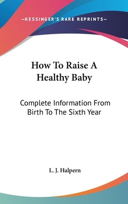 How To Raise A Healthy Baby: Complete Information From Birth To The Sixth Year by Halpern, L. J.