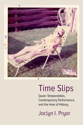 Time Slips: Queer Temporalities, Contemporary Performance, and the Hole of History by Pryor, Jaclyn