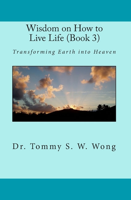 Wisdom on How to Live Life (Book 3): Transforming Earth into Heaven by Wong, Tommy S. W.