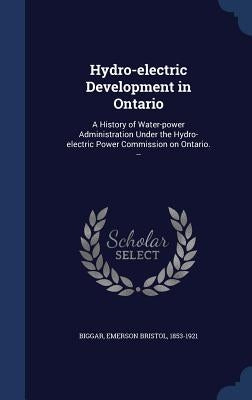 Hydro-electric Development in Ontario: A History of Water-power Administration Under the Hydro-electric Power Commission on Ontario. -- by Biggar, Emerson Bristol