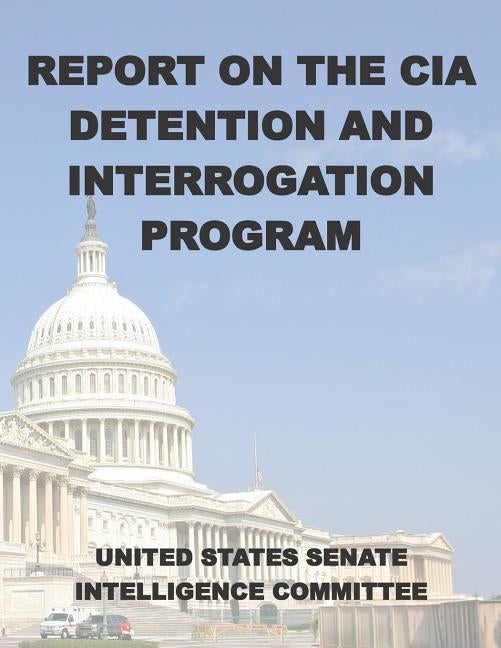 Report on the CIA Detention and Interrogation Program: The Senate CIA Torture Report by United States Senate Intelligence Commit