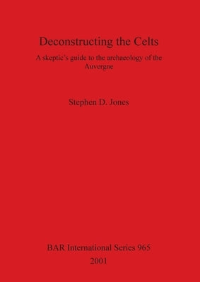 Deconstructing the Celts: A skeptic's guide to the archaeology of the Auvergne by Jones, Stephen D.